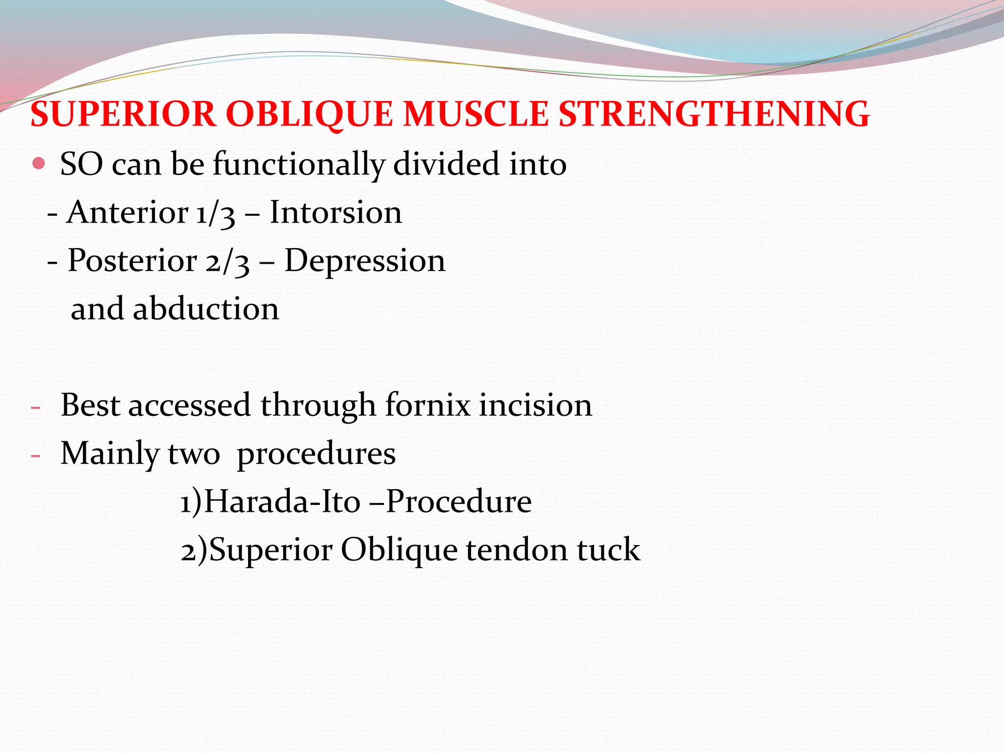 SUPERIOR OBLIQUE MUSCLE STRENGTHENING
 SO can be functionally divided into
- Anterior 1/3 – Intorsion
- Posterior 2/3 – Depression
and abduction
- Best accessed through fornix incision
- Mainly two procedures
1)Harada-Ito –Procedure
2)Superior Oblique tendon tuck
 