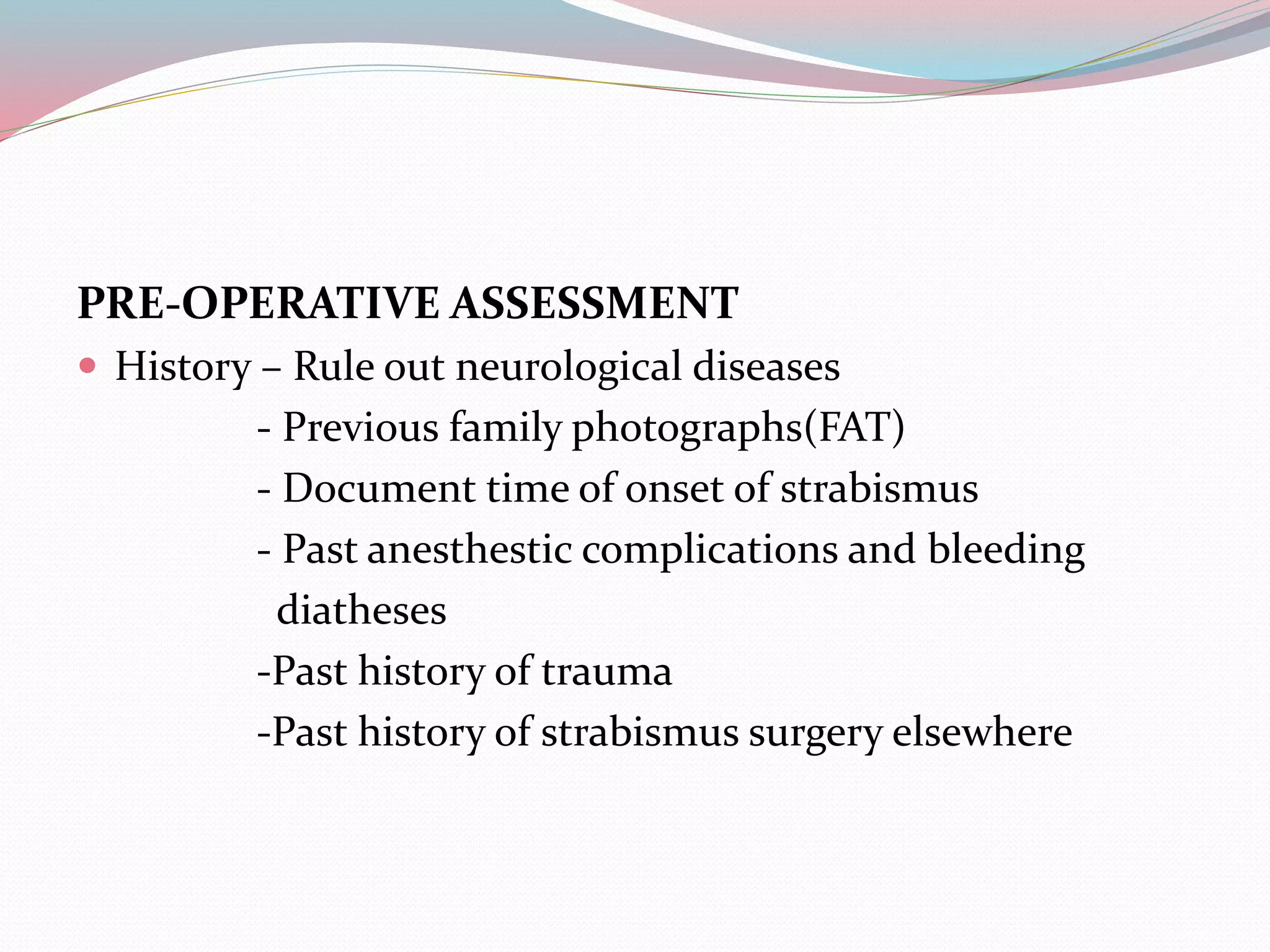 PRE-OPERATIVE ASSESSMENT
 History – Rule out neurological diseases
- Previous family photographs(FAT)
- Document time of onset of strabismus
- Past anesthestic complications and bleeding
diatheses
-Past history of trauma
-Past history of strabismus surgery elsewhere
 