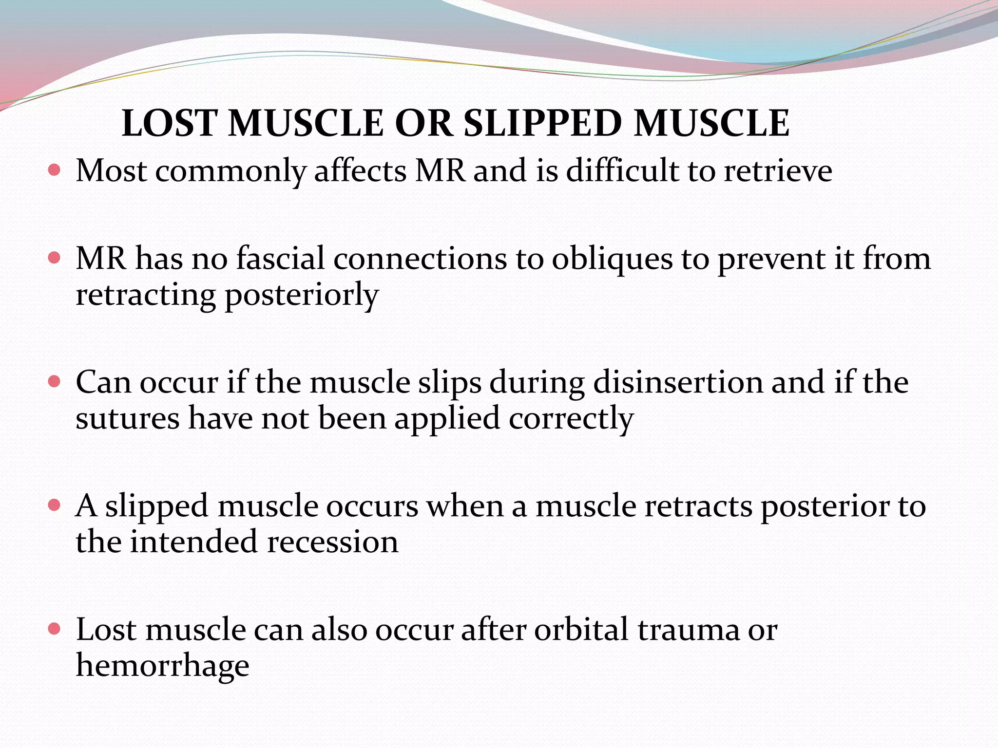 LOST MUSCLE OR SLIPPED MUSCLE
 Most commonly affects MR and is difficult to retrieve
 MR has no fascial connections to obliques to prevent it from
retracting posteriorly
 Can occur if the muscle slips during disinsertion and if the
sutures have not been applied correctly
 A slipped muscle occurs when a muscle retracts posterior to
the intended recession
 Lost muscle can also occur after orbital trauma or
hemorrhage
 