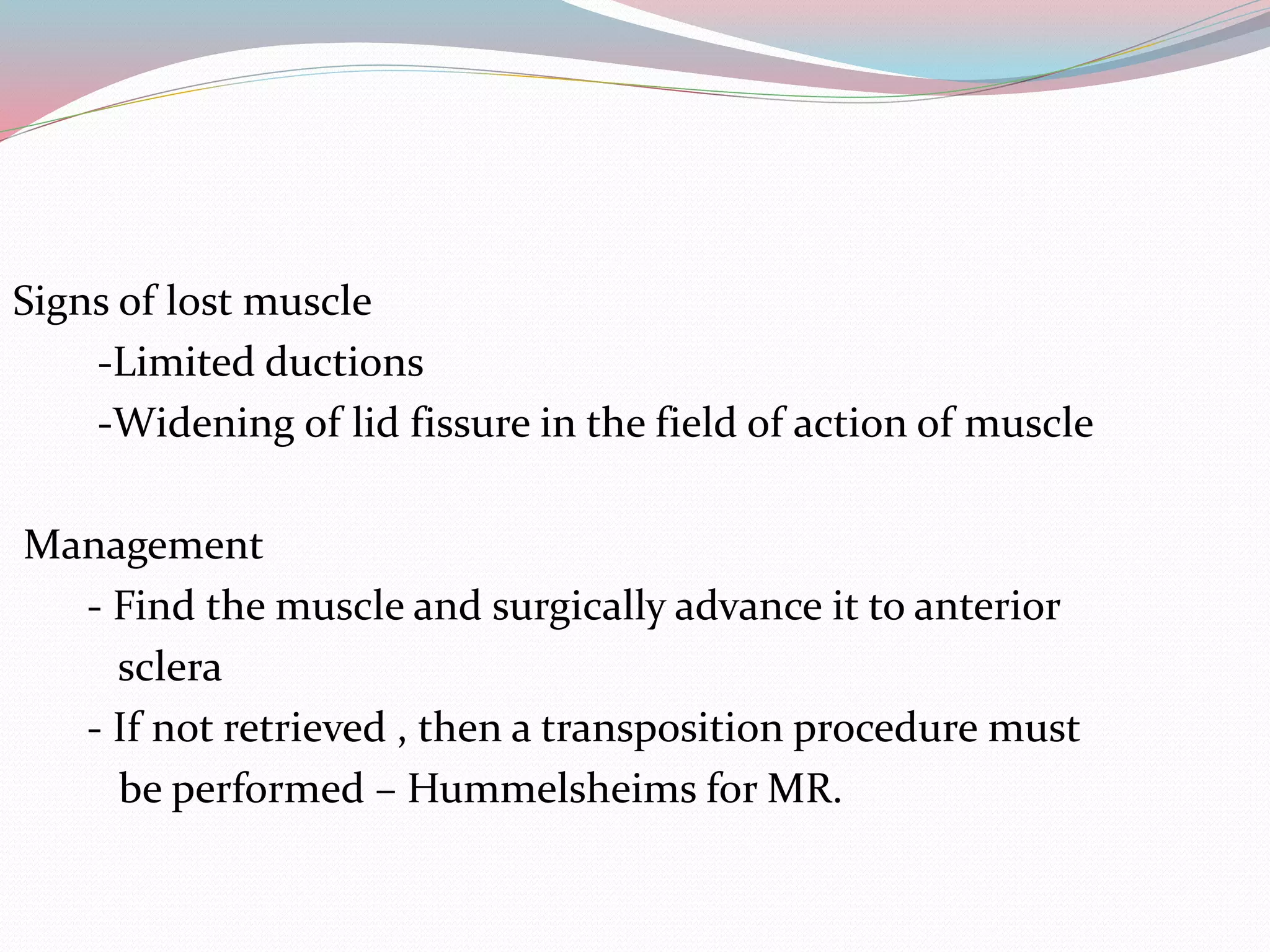 Signs of lost muscle
-Limited ductions
-Widening of lid fissure in the field of action of muscle
Management
- Find the muscle and surgically advance it to anterior
sclera
- If not retrieved , then a transposition procedure must
be performed – Hummelsheims for MR.
 