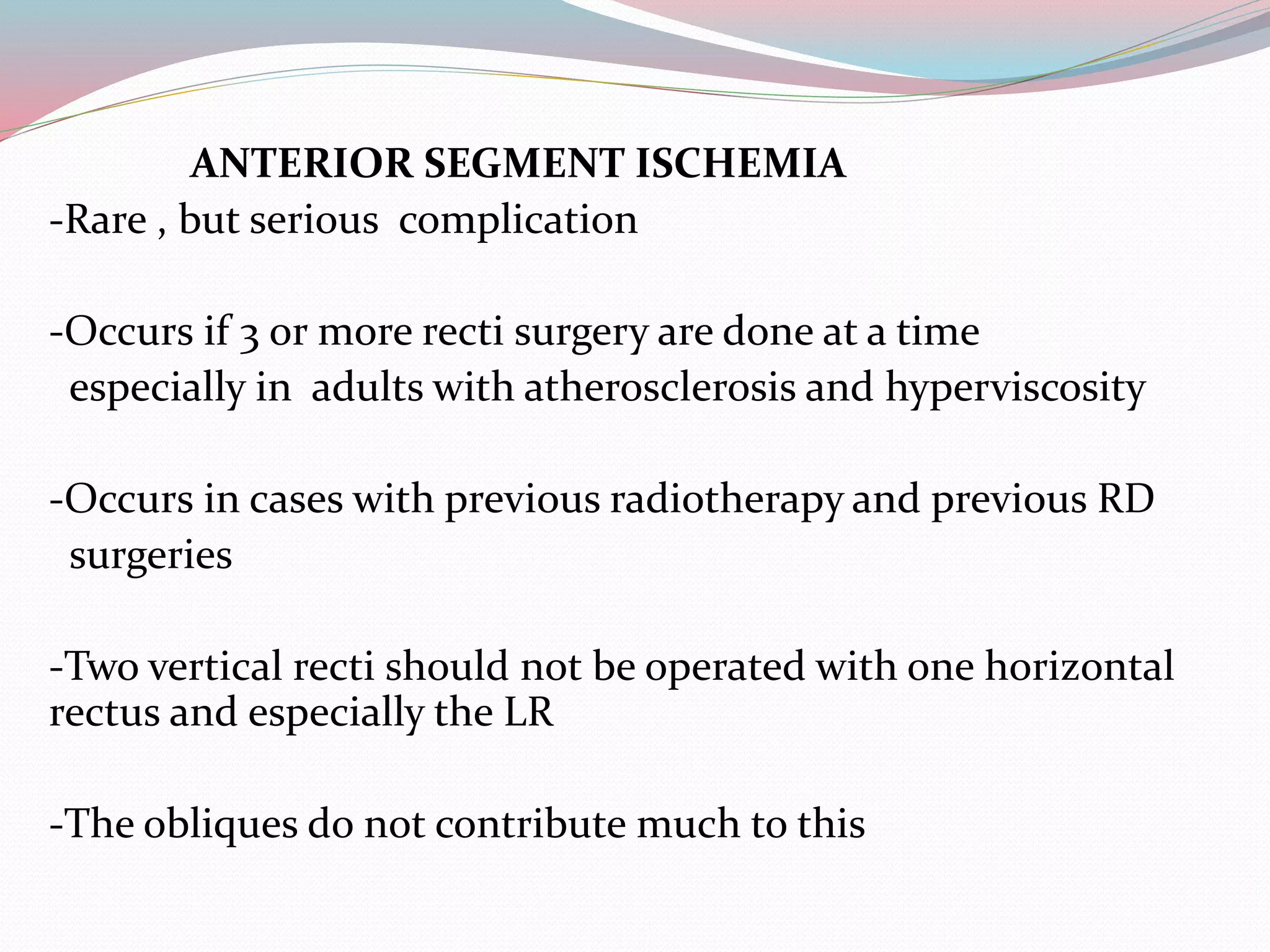 ANTERIOR SEGMENT ISCHEMIA
-Rare , but serious complication
-Occurs if 3 or more recti surgery are done at a time
especially in adults with atherosclerosis and hyperviscosity
-Occurs in cases with previous radiotherapy and previous RD
surgeries
-Two vertical recti should not be operated with one horizontal
rectus and especially the LR
-The obliques do not contribute much to this
 