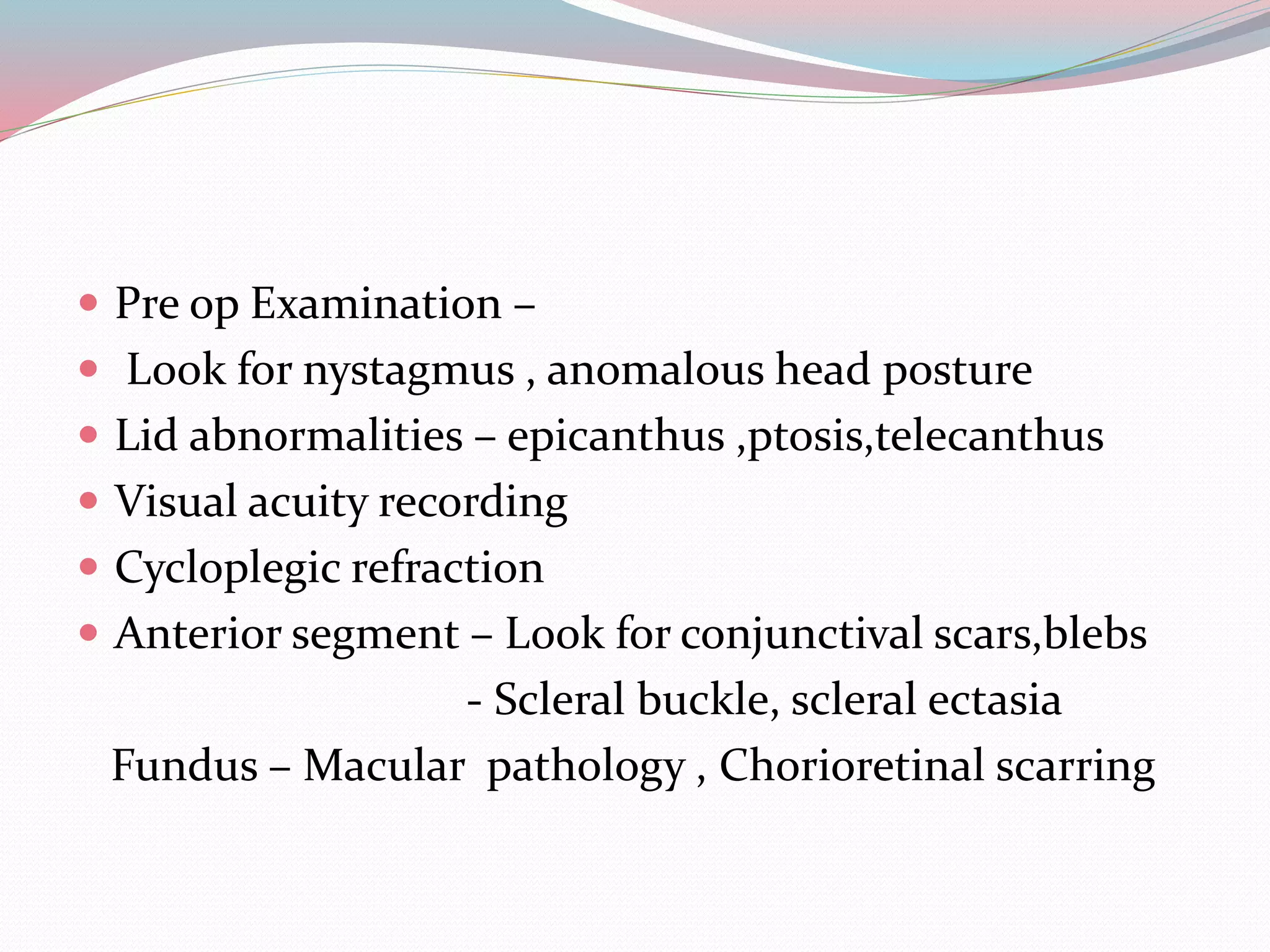  Pre op Examination –
 Look for nystagmus , anomalous head posture
 Lid abnormalities – epicanthus ,ptosis,telecanthus
 Visual acuity recording
 Cycloplegic refraction
 Anterior segment – Look for conjunctival scars,blebs
- Scleral buckle, scleral ectasia
Fundus – Macular pathology , Chorioretinal scarring
 