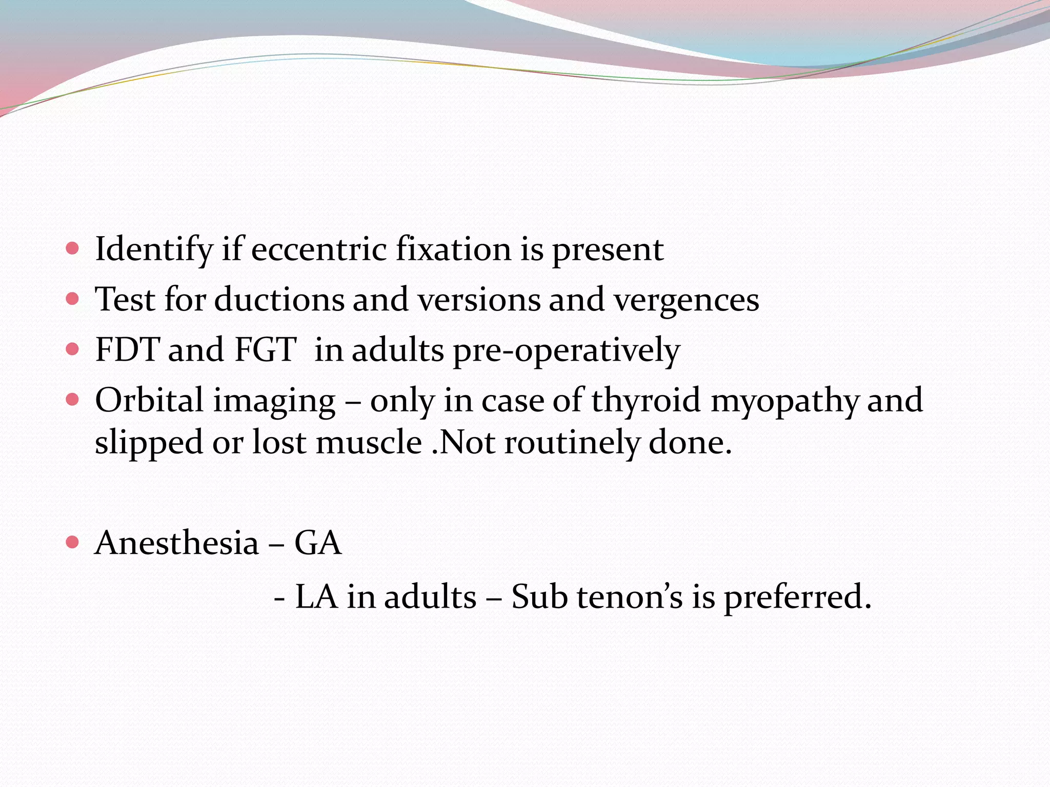  Identify if eccentric fixation is present
 Test for ductions and versions and vergences
 FDT and FGT in adults pre-operatively
 Orbital imaging – only in case of thyroid myopathy and
slipped or lost muscle .Not routinely done.
 Anesthesia – GA
- LA in adults – Sub tenon’s is preferred.
 