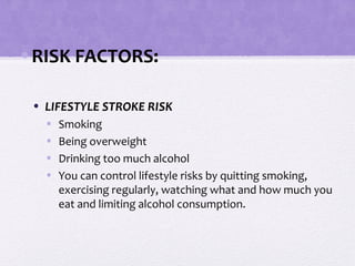 •RISK FACTORS:
• LIFESTYLE STROKE RISK
• Smoking
• Being overweight
• Drinking too much alcohol
• You can control lifestyle risks by quitting smoking,
exercising regularly, watching what and how much you
eat and limiting alcohol consumption.
 