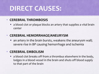 DIRECT CAUSES:
• CEREBRAL THROMBOSIS
• a blood clot or plaque blocks an artery that supplies a vital brain
center
• CEREBRAL HEMORRHAGE/ANEURYSM
• an artery in the brain bursts, weakens the aneurysm wall;
severe rise in BP causing hemorrhage and ischemia
• CEREBRAL EMBOLISM
• a blood clot breaks off from a thrombus elsewhere in the body,
lodges in a blood vessel in the brain and shuts off blood supply
to that part of the brain
 