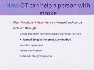 How OT can help a person with
stroke
• Often Functional independence is the goal and can be
achieved through:
• Skilled treatment in rehabilitating lost physical function
• Remediating or Compensatory method
• Adaptive equipment
• Home modifications
• Client and caregiver guidance
 