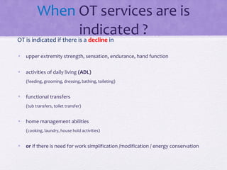 When OT services are is
indicated ?OT is indicated if there is a decline in
• upper extremity strength, sensation, endurance, hand function
• activities of daily living (ADL)
(feeding, grooming, dressing, bathing, toileting)
• functional transfers
(tub transfers, toilet transfer)
• home management abilities
(cooking, laundry, house hold activities)
• or if there is need for work simplification /modification / energy conservation
 