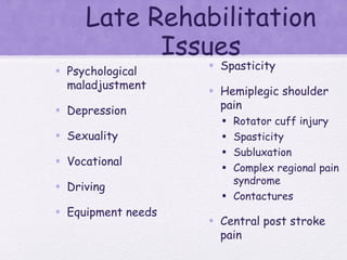 Late Rehabilitation
Issues
• Psychological
maladjustment
• Depression
• Sexuality
• Vocational
• Driving
• Equipment needs
• Spasticity
• Hemiplegic shoulder
pain
• Rotator cuff injury
• Spasticity
• Subluxation
• Complex regional pain
syndrome
• Contactures
• Central post stroke
pain
 