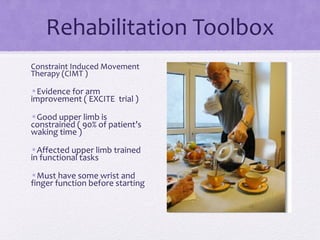 Constraint Induced Movement
Therapy (CIMT )
•Evidence for arm
improvement ( EXCITE trial )
•Good upper limb is
constrained ( 90% of patient’s
waking time )
•Affected upper limb trained
in functional tasks
•Must have some wrist and
finger function before starting
Rehabilitation Toolbox
 