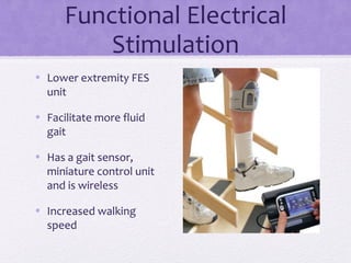 Functional Electrical
Stimulation
• Lower extremity FES
unit
• Facilitate more fluid
gait
• Has a gait sensor,
miniature control unit
and is wireless
• Increased walking
speed
 