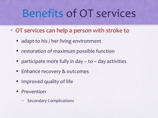 Benefits of OT services
• OT services can help a person with stroke to
• adapt to his / her living environment
• restoration of maximum possible function
• participate more fully in day – to – day activities
• Enhance recovery & outcomes
• Improved quality of life
• Prevention
• Secondary Complications
 