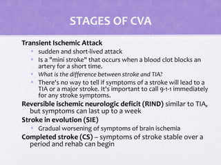 STAGES OF CVA
Transient Ischemic Attack
• sudden and short-lived attack
• Is a "mini stroke" that occurs when a blood clot blocks an
artery for a short time.
• What is the difference between stroke and TIA?
• There's no way to tell if symptoms of a stroke will lead to a
TIA or a major stroke. It's important to call 9-1-1 immediately
for any stroke symptoms.
Reversible ischemic neurologic deficit (RIND) similar to TIA,
but symptoms can last up to a week
Stroke in evolution (SIE)
• Gradual worsening of symptoms of brain ischemia
Completed stroke (CS) – symptoms of stroke stable over a
period and rehab can begin
 