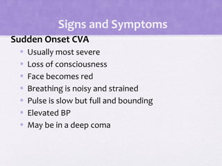 Signs and Symptoms
Sudden Onset CVA
• Usually most severe
• Loss of consciousness
• Face becomes red
• Breathing is noisy and strained
• Pulse is slow but full and bounding
• Elevated BP
• May be in a deep coma
 