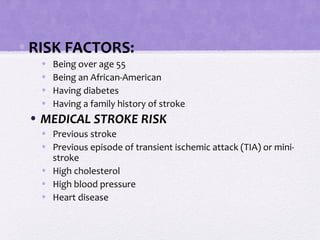 •RISK FACTORS:
• Being over age 55
• Being an African-American
• Having diabetes
• Having a family history of stroke
• MEDICAL STROKE RISK
• Previous stroke
• Previous episode of transient ischemic attack (TIA) or mini-
stroke
• High cholesterol
• High blood pressure
• Heart disease
 