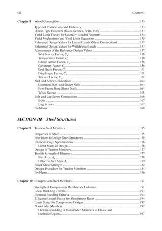 viii Contents
Chapter 8 Wood Connections ................................................................................................... 153
Types of Connections and Fasteners ........................................................................ 153
Dowel-Type Fasteners (Nails, Screws, Bolts, Pins).................................................. 153
Yield Limit Theory for Laterally Loaded Fasteners................................................154
Yield Mechanisms and Yield Limit Equations ........................................................ 155
Reference Design Values for Lateral Loads (Shear Connections) ........................... 157
Reference Design Values for Withdrawal Loads ..................................................... 157
Adjustments of the Reference Design Values .......................................................... 157
Wet Service Factor, CM........................................................................................ 158
Temperature Factor, Ct ........................................................................................ 158
Group Action Factor, Cg ...................................................................................... 158
Geometry Factor, C∆............................................................................................ 158
End Grain Factor, Ceg .......................................................................................... 161
Diaphragm Factor, Cdi ......................................................................................... 161
Toenail Factor, Ctn ............................................................................................... 161
Nail and Screw Connections....................................................................................164
Common, Box, and Sinker Nails.........................................................................164
Post-Frame Ring Shank Nails .............................................................................164
Wood Screws....................................................................................................... 165
Bolt and Lag Screw Connections............................................................................. 166
Bolts..................................................................................................................... 167
Lag Screws .......................................................................................................... 167
Problems................................................................................................................... 168
Section iii Steel Structures
Chapter 9 Tension Steel Members ............................................................................................ 175
Properties of Steel .................................................................................................... 175
Provisions to Design Steel Structures ...................................................................... 175
Uniied Design Speciications.................................................................................. 176
Limit States of Design......................................................................................... 176
Design of Tension Members..................................................................................... 177
Tensile Strength of Elements.................................................................................... 177
Net Area, An......................................................................................................... 178
Effective Net Area, Ae ......................................................................................... 179
Block Shear Strength................................................................................................ 182
Design Procedure for Tension Members.................................................................. 184
Problems................................................................................................................... 186
Chapter 10 Compression Steel Members.................................................................................... 191
Strength of Compression Members or Columns...................................................... 191
Local Buckling Criteria............................................................................................ 193
Flexural Buckling Criteria .......................................................................................194
Effective Length Factor for Slenderness Ratio ........................................................194
Limit States for Compression Design ......................................................................197
Nonslender Members................................................................................................197
Flexural Buckling of Nonslender Members in Elastic and
Inelastic Regions..................................................................................................197
 