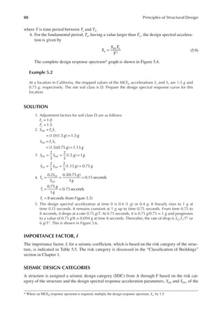 88 Principles of Structural Design
where T is time period between Ts and TL.
4. For the fundamental period, Ta, having a value larger than TL, the design spectral accelera-
tion is given by
1 L
2
S
S T
T
a
D
= (5.9)
The complete design response spectrum* graph is shown in Figure 5.4.
Example 5.2
At a location in California, the mapped values of the MCER accelerations Ss and S1 are 1.5 g and
0.75 g, respectively. The site soil class is D. Prepare the design spectral response curve for this
location.
SOLUTION
1. Adjustment factors for soil class D are as follows:
1.0
Fa =
Fv 1.5
=
2. =
= =
=
= =
S F S
g g
S F S
g g
MS a s
M v
(1.0)(1.5 ) 1.5
(1.5)(0.75 ) 1.13
1 1
3. = = =
= = =
S S g g
S S g g
DS MS
D M
2
3
2
3
(1.5 ) 1
2
3
2
3
(1.13 ) 0.75
1 1
4. = = =
= =
=
T
S
S
g
g
T
g
g
T
o
D
DS
s
L
0.2 0.2(0.75 )
1
0.15 seconds
0.75
1
0.75 seconds
8 seconds (from Figure 5.5)
1
5. The design spectral acceleration at time 0 is 0.4 (1 g) or 0.4 g. It linearly rises to 1 g at
time 0.15 seconds. It remains constant at 1 g up to time 0.75 seconds. From time 0.75 to
8 seconds, it drops at a rate 0.75 g/T. At 0.75 seconds, it is 0.75 g/0.75 = 1 g and progresses
to a value of 0.75 g/8 = 0.094 g at time 8 seconds. Thereafter, the rate of drop is SD1TL/T2 or
6 g/T2. This is shown in Figure 5.6.
IMPORTANCE FACTOR, i
The importance factor, I, for a seismic coeficient, which is based on the risk category of the struc-
ture, is indicated in Table 5.5. The risk category is discussed in the “Classiication of Buildings”
section in Chapter 1.
SEISMIC DESIGN CATEGORIES
A structure is assigned a seismic design category (SDC) from A through F based on the risk cat-
egory of the structure and the design spectral response acceleration parameters, SDS and SD1, of the
* Where an MCER response spectrum is required, multiply the design response spectrum, Sa, by 1.5.
 