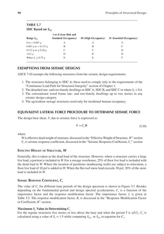 90 Principles of Structural Design
EXEMPTIONS FROM SEISMIC DESIGNS
ASCE 7-10 exempts the following structures from the seismic design requirements:
1. The structures belonging to SDC A; these need to comply only to the requirements of the
“Continuous Load Path for Structural Integrity” section of Chapter 1.
2. The detached one- and two-family dwellings in SDC A, SDC B, and SDC C or where Ss < 0.4.
3. The conventional wood frame one- and two-family dwellings up to two stories in any
seismic design category.
4. The agriculture storage structures used only for incidental human occupancy.
EQUIVALENT LATERAL FORCE PROCEDURE TO DETERMINE SEISMIC FORCE
The design base shear, V, due to seismic force is expressed as
V C W
s
= (5.10)
where
W is effective dead weight of structure, discussed in the “Effective Weight of Structure, W” section
Cs is seismic response coeficient, discussed in the “Seismic Response Coeficient, Cs” section
EFFECTIVE WEIGHT OF STRUCTURE, W
Generally, this is taken as the dead load of the structure. However, where a structure carries a large
live load, a portion is included in W. For a storage warehouse, 25% of loor live load is included with
the dead load in W. Where the location of partitions (nonbearing walls) are subject to relocation, a
loor live load of 10 psf is added in W. When the lat roof snow load exceeds 30 psf, 20% of the snow
load is included in W.
SEISMIC RESPONSE COEFFICIENT, CS
The value of Cs for different time periods of the design spectrum is shown in Figure 5.7. Besides
depending on the fundamental period and design spectral accelerations, Cs is a function of the
importance factor and the response modiication factor. The importance factor, I, is given in
Table 5.5. The response modiication factor, R, is discussed in the “Response Modiication Factor
or Coeficient, R” section.
Maximum Ss Value in Determining Cs
For the regular structures ive stories or less above the base and when the period T is ≤0.5s, Cs is
calculated using a value of Ss = 1.5 while computing SDS or SD1 in equation for Cs.
TABLE 5.7
SDC Based on SD1
Range SD1
I or II (Low Risk and
Standard Occupancy) III (High Occupancy) IV (Essential Occupancy)
0 to < 0.067 g A A A
0.067 g to < 0.133 g B B C
0.133 g to ≤ 0.20 g C C D
>0.2 g D D D
When S1 ≥ 0.75 g E E F
 