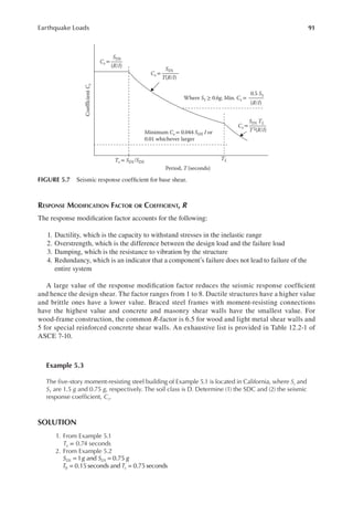 91
Earthquake Loads
RESPONSE MODIFICATION FACTOR OR COEFFICIENT, R
The response modiication factor accounts for the following:
1. Ductility, which is the capacity to withstand stresses in the inelastic range
2. Overstrength, which is the difference between the design load and the failure load
3. Damping, which is the resistance to vibration by the structure
4. Redundancy, which is an indicator that a component’s failure does not lead to failure of the
entire system
A large value of the response modiication factor reduces the seismic response coeficient
and hence the design shear. The factor ranges from 1 to 8. Ductile structures have a higher value
and brittle ones have a lower value. Braced steel frames with moment-resisting connections
have the highest value and concrete and masonry shear walls have the smallest value. For
wood-frame construction, the common R-factor is 6.5 for wood and light metal shear walls and
5 for special reinforced concrete shear walls. An exhaustive list is provided in Table 12.2-1 of
ASCE 7-10.
Example 5.3
The ive-story moment-resisting steel building of Example 5.1 is located in California, where Ss and
S1 are 1.5 g and 0.75 g, respectively. The soil class is D. Determine (1) the SDC and (2) the seismic
response coeficient, Cs.
SOLUTION
1. From Example 5.1
Ta = 0.74 seconds
2. From Example 5.2
= =
= =
S g S g
T T
DS D
s
1 and 0.75
0.15 seconds and 0.75 seconds
1
0
0.5 S1
Cs =
SD1 TL
T2(R/I)
TL
Ts = SD1/SDS
Period, T (seconds)
Cs =
SD1
T(R/I)
Cs =
SDS
(R/I)
Where S1 ≥ 0.6g, Min. Cs =
Minimum Cs = 0.044 SDS I or
0.01 whichever larger
Coefflcient
C
s
(R/I)
FIGURE 5.7 Seismic response coeficient for base shear.
 