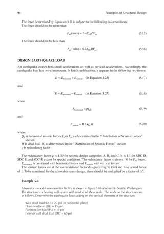 94 Principles of Structural Design
The force determined by Equation 5.14 is subject to the following two conditions:
The force should not be more than
(max) 0.4
F S IW
px DS px
= (5.15)
The force should not be less than
(min) 0.2
F S IW
px DS px
= (5.16)
DESIGN EARTHQUAKE LOAD
An earthquake causes horizontal accelerations as well as vertical accelerations. Accordingly, the
earthquake load has two components. In load combinations, it appears in the following two forms:
(in Equation 1.25)
horizontal vertical
E E E
= + (5.17)
and
(in Equation 1.27)
horizontal vertical
E E E
= − (5.18)
when
horizontal E
E Q
= ρ (5.19)
and
E S W
DS
0.2
vertical = (5.20)
where
QE is horizontal seismic forces Fx or Fpx as determined in the “Distribution of Seismic Forces”
section
W is dead load Wx as determined in the “Distribution of Seismic Forces” section
ρ is redundancy factor
The redundancy factor ρ is 1.00 for seismic design categories A, B, and C. It is 1.3 for SDC D,
SDC E, and SDC F, except for special conditions. The redundancy factor is always 1.0 for Fpx forces.
Ehorizontal is combined with horizontal forces and Evertical with vertical forces.
The seismic forces are at the load resistance factor design (strength) level and have a load factor
of 1. To be combined for the allowable stress design, these should be multiplied by a factor of 0.7.
Example 5.4
A two-story wood-frame essential facility as shown in Figure 5.10 is located in Seattle, Washington.
The structure is a bearing wall system with reinforced shear walls. The loads on the structures are
as follows. Determine the earthquake loads acting on the vertical elements of the structure.
Roof dead load (DL) = 20 psf (in horizontal plane)
Floor dead load (DL) = 15 psf
Partition live load (PL) = 15 psf
Exterior wall dead load (DL) = 60 psf
 