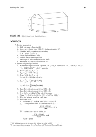 95
Earthquake Loads
SOLUTION
A. Design parameters
1. Risk category = Essential, IV
2. Importance factor from Table 5.5 for IV category = 1.5
3. Mapped MCER response accelerations
Ss = 1 g and S1 = 0.4 g
4. Site soil class (default) = D
5. Seismic force–resisting system
Bearing wall with reinforced shear walls
6. Response modiication coeficient = 5
B. Seismic response parameters
1. Fundamental period (from Equation 5.1) Ta = Cthx. From Table 5.1, Ct = 0.02, x = 0.75.
Ta 0.02 25.125 0.224 seconds
0.75
( )
= =
2. From Table 5.3, Fa = 1.1
S F S g
MS a s 1.1
(1) 1.1
= = =
3. From Table 5.4, Fv = 1.6
= = =
S F S g g
M v 1.6(0.4 ) 0.64
1 1
4. S S g g
S S g g
DS MS
D M
2
3
2
3
1.1 0.73
2
3
2
3
0.64 0.43
1 1
( )
( )
= = =
= = =
5. Based on risk category and SDS, SDC = D.
Based on risk category and SD1, SDC = D.
6. Ts = SD1/SDS = 0.43 g/0.73 g = 0.59 seconds
Since Ta < Ts, Cs = SDS/(R/I) = 0.73 g/(5/1.5) = 0.22 g*
C. Effective seismic weight at each level
1. W at roof level†
i. Area(roof DL) = (50 × 100)(20)/1000 = 100 k
ii. 2 Longitudinal walls 2(wall area)(wall DL)
2(100 11)(60)
1000
132 k
=
=
×
=
iii. 2 End walls 2(wall area)(DL)
2(50 11)(60)
1000
66 k
=
=
×
=
Total = 298 k
* This is for the mass of the structure. For weight, the value is 0.22.
† It is also a practice to assign at the roof level one-half the second loor wall height.
3
11 ft.
11 ft.
100 ft.
50 ft.
12
FIGURE 5.10 A two-story wood-frame structure.
 