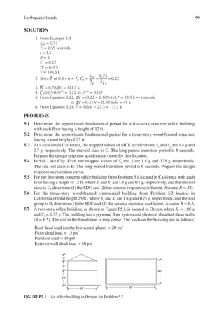 99
Earthquake Loads
SOLUTION
1. From Example 5.4
SDS = 0.73
Ts = 0.59 seconds
I = 1.5
R = 5
Cs = 0.22
W = 621 k
V = 136.6 k
2. Since T of 0.3 s is < Ts, C
S
R
I
s
DS 0.73
5
1
.5
0.22
= = =
3. W = 0.7(621) = 434.7 k
4. Cs(0.05/0.1)0.4 = 0.22 (0.5)0.4 = 0.167
5. From Equation 5.22, ΔV = (0.22 − 0.167)434.7 = 23.5 k ← controls
or ΔV = 0.33 V = 0.3(136.6) = 41 k
6. From Equation 5.21, V = 136.6 − 23.5 = 113.1 k
PROBLEMS
5.1 Determine the approximate fundamental period for a ive-story concrete ofice building
with each loor having a height of 12 ft.
5.2 Determine the approximate fundamental period for a three-story wood-framed structure
having a total height of 25 ft.
5.3 At a location in California, the mapped values of MCE accelerations Ss and S1 are 1.4 g and
0.7 g, respectively. The site soil class is C. The long-period transition period is 8 seconds.
Prepare the design response acceleration curve for this location.
5.4 In Salt Lake City, Utah, the mapped values of Ss and S are 1.8 g and 0.75 g, respectively.
The site soil class is B. The long-period transition period is 6 seconds. Prepare the design
response acceleration curve.
5.5 For the ive-story concrete ofice building from Problem 5.1 located in California with each
loor having a height of 12 ft. where Ss and S1 are 1.4 g and 0.7 g, respectively, and the site soil
class is C, determine (1) the SDC and (2) the seismic response coeficient. Assume R = 2.0.
5.6 For the three-story wood-framed commercial building from Problem 5.2 located in
California of total height 25 ft., where Ss and S1 are 1.8 g and 0.75 g, respectively, and the soil
group is B, determine (1) the SDC and (2) the seismic response coeficient. Assume R = 6.5.
5.7 A two-story ofice building, as shown in Figure P5.1, is located in Oregon where Ss = 1.05 g
and S1 = 0.35 g. The building has a plywood loor system and plywood sheathed shear walls
(R = 6.5). The soil in the foundation is very dense. The loads on the building are as follows:
Roof dead load (on the horizontal plane) = 20 psf
Floor dead load = 15 psf
Partition load = 15 psf
Exterior wall dead load = 50 psf
80′
40′
40′
10′
9′
4′
FIGURE P5.1 An ofice building in Oregon for Problem 5.7.
 