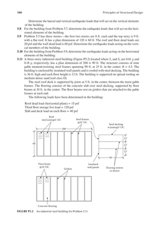 100 Principles of Structural Design
Determine the lateral and vertical earthquake loads that will act on the vertical elements
of the building.
5.8 For the building from Problem 5.7, determine the eathquake loads that will act on the hori-
zontal elements of the building.
5.9 Problem 5.5 has three stories—the irst two stories are 8 ft. each and the top story is 9 ft.
with a lat roof. It has a plan dimension of 120 × 60 ft. The roof and loor dead loads are
20 psf and the wall dead load is 60 psf. Determine the earthquake loads acting on the verti-
cal members of the building.
5.10 For the building from Problem 5.9, determine the earthquake loads acting on the horizontal
elements of the building.
5.11 A three-story industrial steel building (Figure P5.2) located where Ss and S1 are 0.61 g and
0.18 g, respectively, has a plan dimension of 200 × 90 ft. The structure consists of nine
gable moment-resisting steel frames spanning 90 ft. at 25 ft. in the center; R = 4.5. The
building is enclosed by insulated wall panels and is roofed with steel decking. The building
is 36 ft. high and each loor height is 12 ft. The building is supported on spread rooing on
medium dense sand (soil class D).
The steel roof deck is supported by joists at 5 ft. in the center, between the main gable
frames. The looring consists of the concrete slab over steel decking, supported by loor
beams at 10 ft. in the center. The loor beams rest on girders that are attached to the gable
frames at each end.
The following loads have been determined in the building:
Roof dead load (horizontal plane) = 15 psf
Third loor storage live load = 120 psf
Slab and deck load on each loor = 40 psf
200′
Roof
steel joists@5′OC
Steel decking
w/joists@5′ OC
Flooring system
as shown
Insulated
wall panels
Concrete flooring
Girders
90′
Steel frames
@25′ OC
Floor beam
@10′OC
90′
12′
12′
12′
FIGURE P5.2 An industrial steel building for Problem 5.11.
 