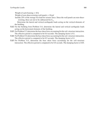 101
Earthquake Loads
Weight of each framing = 10 k
Weight of non-shear-resisting wall panels = 10 psf
Include 25% of the storage live load for seismic force. Since the wall panels are non-shear-
resisting, these are not to be subtracted for Fpx.
Determine the lateral and vertical earthquake loads acting on the vertical elements of
the building.
5.12 For the building from Problem 5.11, determine the lateral and vertical earthquake loads
acting on the horizontal elements of the building.
5.13 For Problem 5.7, determine the base shear force accounting for the soil–structure interaction.
The effective period is computed to be 0.4 seconds. The damping factor is 0.1.
5.14 For Problem 5.9, determine the base shear force accounting for the soil–structure interaction.
The effective period is computed to be 0.5 seconds. The damping factor is 0.1.
5.15 For Problem 5.11, determine the base shear force accounting for the soil–structure
interaction. The effective period is computed to be 0.8 seconds. The damping factor is 0.05.
 