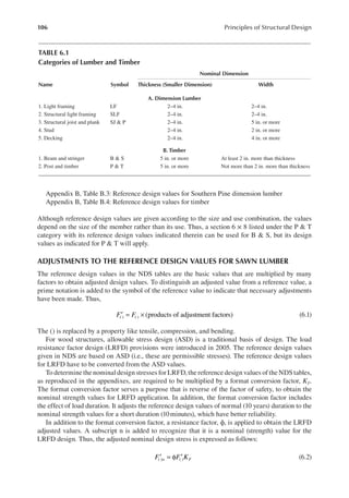 106 Principles of Structural Design
Appendix B, Table B.3: Reference design values for Southern Pine dimension lumber
Appendix B, Table B.4: Reference design values for timber
Although reference design values are given according to the size and use combination, the values
depend on the size of the member rather than its use. Thus, a section 6 × 8 listed under the P & T
category with its reference design values indicated therein can be used for B & S, but its design
values as indicated for P & T will apply.
ADJUSTMENTS TO THE REFERENCE DESIGN VALUES FOR SAWN LUMBER
The reference design values in the NDS tables are the basic values that are multiplied by many
factors to obtain adjusted design values. To distinguish an adjusted value from a reference value, a
prime notation is added to the symbol of the reference value to indicate that necessary adjustments
have been made. Thus,
F F (products of adjustment factors)
( ) ( )
′ = × (6.1)
The () is replaced by a property like tensile, compression, and bending.
For wood structures, allowable stress design (ASD) is a traditional basis of design. The load
resistance factor design (LRFD) provisions were introduced in 2005. The reference design values
given in NDS are based on ASD (i.e., these are permissible stresses). The reference design values
for LRFD have to be converted from the ASD values.
To determine the nominal design stresses for LRFD, the reference design values of the NDS tables,
as reproduced in the appendixes, are required to be multiplied by a format conversion factor, KF.
The format conversion factor serves a purpose that is reverse of the factor of safety, to obtain the
nominal strength values for LRFD application. In addition, the format conversion factor includes
the effect of load duration. It adjusts the reference design values of normal (10 years) duration to the
nominal strength values for a short duration (10minutes), which have better reliability.
In addition to the format conversion factor, a resistance factor, ϕ, is applied to obtain the LRFD
adjusted values. A subscript n is added to recognize that it is a nominal (strength) value for the
LRFD design. Thus, the adjusted nominal design stress is expressed as follows:
( ) ( )
F F K
n F
′ = φ ′ (6.2)
TABLE 6.1
Categories of Lumber and Timber
Name Symbol
Nominal Dimension
Thickness (Smaller Dimension) Width
A. Dimension Lumber
1. Light framing LF 2–4 in. 2–4 in.
2. Structural light framing SLF 2–4 in. 2–4 in.
3. Structural joist and plank SJ & P 2–4 in. 5 in. or more
4. Stud 2–4 in. 2 in. or more
5. Decking 2–4 in. 4 in. or more
B. Timber
1. Beam and stringer B & S 5 in. or more At least 2 in. more than thickness
2. Post and timber P & T 5 in. or more Not more than 2 in. more than thickness
 