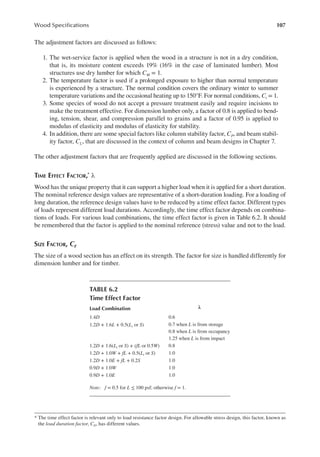 107
Wood Speciications
The adjustment factors are discussed as follows:
1. The wet-service factor is applied when the wood in a structure is not in a dry condition,
that is, its moisture content exceeds 19% (16% in the case of laminated lumber). Most
structures use dry lumber for which CM = 1.
2. The temperature factor is used if a prolonged exposure to higher than normal temperature
is experienced by a structure. The normal condition covers the ordinary winter to summer
temperature variations and the occasional heating up to 150°F. For normal conditions, Ct = 1.
3. Some species of wood do not accept a pressure treatment easily and require incisions to
make the treatment effective. For dimension lumber only, a factor of 0.8 is applied to bend-
ing, tension, shear, and compression parallel to grains and a factor of 0.95 is applied to
modulus of elasticity and modulus of elasticity for stability.
4. In addition, there are some special factors like column stability factor, CP, and beam stabil-
ity factor, CL, that are discussed in the context of column and beam designs in Chapter 7.
The other adjustment factors that are frequently applied are discussed in the following sections.
TIME EFFECT FACTOR,* λ
Wood has the unique property that it can support a higher load when it is applied for a short duration.
The nominal reference design values are representative of a short-duration loading. For a loading of
long duration, the reference design values have to be reduced by a time effect factor. Different types
of loads represent different load durations. Accordingly, the time effect factor depends on combina-
tions of loads. For various load combinations, the time effect factor is given in Table 6.2. It should
be remembered that the factor is applied to the nominal reference (stress) value and not to the load.
SIZE FACTOR, CF
The size of a wood section has an effect on its strength. The factor for size is handled differently for
dimension lumber and for timber.
* The time effect factor is relevant only to load resistance factor design. For allowable stress design, this factor, known as
the load duration factor, CD, has different values.
TABLE 6.2
Time Effect Factor
Load Combination λ
1.4D 0.6
1.2D + 1.6L + 0.5(Lr or S) 0.7 when L is from storage
0.8 when L is from occupancy
1.25 when L is from impact
1.2D + 1.6(Lr or S) + (fL or 0.5W) 0.8
1.2D + 1.0W + fL + 0.5(Lr or S) 1.0
1.2D + 1.0E + fL + 0.2S 1.0
0.9D + 1.0W 1.0
0.9D + 1.0E 1.0
Note: f = 0.5 for L ≤ 100 psf; otherwise f = 1.
 