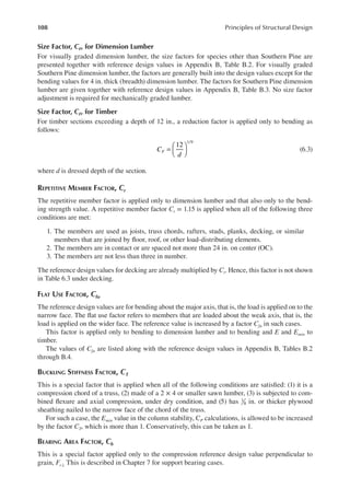 108 Principles of Structural Design
Size Factor, cF, for Dimension Lumber
For visually graded dimension lumber, the size factors for species other than Southern Pine are
presented together with reference design values in Appendix B, Table B.2. For visually graded
Southern Pine dimension lumber, the factors are generally built into the design values except for the
bending values for 4 in. thick (breadth) dimension lumber. The factors for Southern Pine dimension
lumber are given together with reference design values in Appendix B, Table B.3. No size factor
adjustment is required for mechanically graded lumber.
Size Factor, cF, for Timber
For timber sections exceeding a depth of 12 in., a reduction factor is applied only to bending as
follows:
=






12
1/9
C
d
F (6.3)
where d is dressed depth of the section.
REPETITIVE MEMBER FACTOR, Cr
The repetitive member factor is applied only to dimension lumber and that also only to the bend-
ing strength value. A repetitive member factor Cr = 1.15 is applied when all of the following three
conditions are met:
1. The members are used as joists, truss chords, rafters, studs, planks, decking, or similar
members that are joined by loor, roof, or other load-distributing elements.
2. The members are in contact or are spaced not more than 24 in. on center (OC).
3. The members are not less than three in number.
The reference design values for decking are already multiplied by Cr. Hence, this factor is not shown
in Table 6.3 under decking.
FLAT USE FACTOR, Cfu
The reference design values are for bending about the major axis, that is, the load is applied on to the
narrow face. The lat use factor refers to members that are loaded about the weak axis, that is, the
load is applied on the wider face. The reference value is increased by a factor Cfu in such cases.
This factor is applied only to bending to dimension lumber and to bending and E and Emin to
timber.
The values of Cfu are listed along with the reference design values in Appendix B, Tables B.2
through B.4.
BUCKLING STIFFNESS FACTOR, CT
This is a special factor that is applied when all of the following conditions are satisied: (1) it is a
compression chord of a truss, (2) made of a 2 × 4 or smaller sawn lumber, (3) is subjected to com-
bined lexure and axial compression, under dry condition, and (5) has 3
8 in. or thicker plywood
sheathing nailed to the narrow face of the chord of the truss.
For such a case, the Emin value in the column stability, CP calculations, is allowed to be increased
by the factor CT, which is more than 1. Conservatively, this can be taken as 1.
BEARING AREA FACTOR, Cb
This is a special factor applied only to the compression reference design value perpendicular to
grain, Fc⊥ This is described in Chapter 7 for support bearing cases.
 