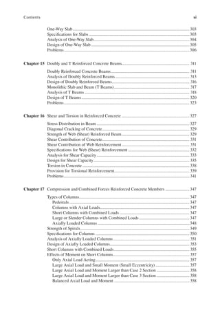 xi
Contents
One-Way Slab...........................................................................................................303
Speciications for Slabs ............................................................................................303
Analysis of One-Way Slab........................................................................................304
Design of One-Way Slab ..........................................................................................305
Problems...................................................................................................................306
Chapter 15 Doubly and T Reinforced Concrete Beams.............................................................. 311
Doubly Reinforced Concrete Beams........................................................................ 311
Analysis of Doubly Reinforced Beams.................................................................... 313
Design of Doubly Reinforced Beams....................................................................... 316
Monolithic Slab and Beam (T Beams)..................................................................... 317
Analysis of T Beams ................................................................................................ 318
Design of T Beams...................................................................................................320
Problems...................................................................................................................323
Chapter 16 Shear and Torsion in Reinforced Concrete ..............................................................327
Stress Distribution in Beam .....................................................................................327
Diagonal Cracking of Concrete................................................................................329
Strength of Web (Shear) Reinforced Beam..............................................................329
Shear Contribution of Concrete................................................................................ 331
Shear Contribution of Web Reinforcement.............................................................. 331
Speciications for Web (Shear) Reinforcement ........................................................ 332
Analysis for Shear Capacity..................................................................................... 333
Design for Shear Capacity........................................................................................ 335
Torsion in Concrete ..................................................................................................338
Provision for Torsional Reinforcement..................................................................... 339
Problems................................................................................................................... 341
Chapter 17 Compression and Combined Forces Reinforced Concrete Members ......................347
Types of Columns.....................................................................................................347
Pedestals..............................................................................................................347
Columns with Axial Loads..................................................................................347
Short Columns with Combined Loads ................................................................347
Large or Slender Columns with Combined Loads..............................................347
Axially Loaded Columns ....................................................................................348
Strength of Spirals....................................................................................................349
Speciications for Columns ......................................................................................350
Analysis of Axially Loaded Columns...................................................................... 351
Design of Axially Loaded Columns......................................................................... 353
Short Columns with Combined Loads..................................................................... 355
Effects of Moment on Short Columns...................................................................... 357
Only Axial Load Acting...................................................................................... 357
Large Axial Load and Small Moment (Small Eccentricity) ............................... 357
Large Axial Load and Moment Larger than Case 2 Section .............................. 358
Large Axial Load and Moment Larger than Case 3 Section .............................. 358
Balanced Axial Load and Moment ..................................................................... 358
 