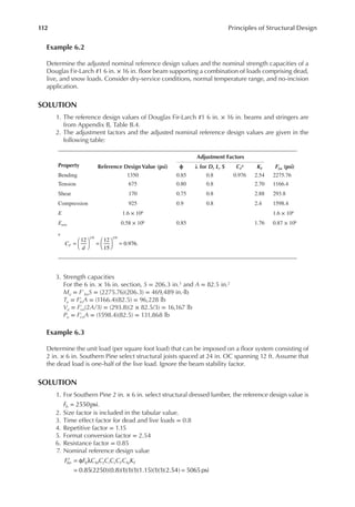 112 Principles of Structural Design
Example 6.2
Determine the adjusted nominal reference design values and the nominal strength capacities of a
Douglas Fir-Larch #1 6 in. × 16 in. loor beam supporting a combination of loads comprising dead,
live, and snow loads. Consider dry-service conditions, normal temperature range, and no-incision
application.
SOLUTION
1. The reference design values of Douglas Fir-Larch #1 6 in. × 16 in. beams and stringers are
from Appendix B, Table B.4.
2. The adjustment factors and the adjusted nominal reference design values are given in the
following table:
3. Strength capacities
For the 6 in. × 16 in. section, S = 206.3 in.3 and A = 82.5 in.2
Mu = F′bnS = (2275.76)(206.3) = 469,489 in.·lb
Tu = F′
tnA = (1166.4)(82.5) = 96,228 lb
Vu = F′
vn(2A/3) = (293.8)(2 × 82.5/3) = 16,167 lb
Pu = F′
cnA = (1598.4)(82.5) = 131,868 lb
Example 6.3
Determine the unit load (per square foot load) that can be imposed on a loor system consisting of
2 in. × 6 in. Southern Pine select structural joists spaced at 24 in. OC spanning 12 ft. Assume that
the dead load is one-half of the live load. Ignore the beam stability factor.
SOLUTION
1. For Southern Pine 2 in. × 6 in. select structural dressed lumber, the reference design value is
2550psi
=
Fb .
2. Size factor is included in the tabular value.
3. Time effect factor for dead and live loads = 0.8
4. Repetitive factor = 1.15
5. Format conversion factor = 2.54
6. Resistance factor = 0.85
7. Nominal reference design value
0.85(2250)(0.8)(1)(1)(1)(1.15)(1)(1)(2.54) 5065 psi
′ = φ λ
= =
F F C C C C C C K
bn b M t i r F fu F
Property Reference Design Value (psi)
Adjustment Factors
F′
()n (psi)
ϕ λ for D, L, S cF
a KF
Bending 1350 0.85 0.8 0.976 2.54 2275.76
Tension 675 0.80 0.8 2.70 1166.4
Shear 170 0.75 0.8 2.88 293.8
Compression 925 0.9 0.8 2.4 1598.4
E 1.6 × 106 1.6 × 106
Emin 0.58 × 106 0.85 1.76 0.87 × 106
a
C
d
F = 




 = 




 =
12 12
15
0.976.
1/9 1/9
 