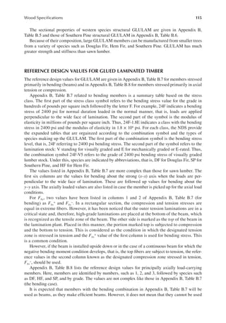 115
Wood Speciications
The sectional properties of western species structural GLULAM are given in Appendix B,
Table B.5 and those of Southern Pine structural GLULAM in Appendix B, Table B.6.
Because of their composition, large GLULAM members can be manufactured from smaller trees
from a variety of species such as Douglas Fir, Hem Fir, and Southern Pine. GLULAM has much
greater strength and stiffness than sawn lumber.
REFERENCE DESIGN VALUES FOR GLUED LAMINATED TIMBER
The reference design values for GLULAM are given in Appendix B, Table B.7 for members stressed
primarily in bending (beams) and in Appendix B, Table B.8 for members stressed primarily in axial
tension or compression.
Appendix B, Table B.7 related to bending members is a summary table based on the stress
class. The irst part of the stress class symbol refers to the bending stress value for the grade in
hundreds of pounds per square inch followed by the letter F. For example, 24F indicates a bending
stress of 2400 psi for normal duration loaded in the normal manner, that is, loads are applied
perpendicular to the wide face of lamination. The second part of the symbol is the modulus of
elasticity in millions of pounds per square inch. Thus, 24F-1.8E indicates a class with the bending
stress in 2400 psi and the modulus of elasticity in 1.8 × 106 psi. For each class, the NDS provide
the expanded tables that are orgainzed according to the combination symbol and the types of
species making up the GLULAM. The irst part of the combination symbol is the bending stress
level, that is, 24F referring to 2400 psi bending stress. The second part of the symbol refers to the
lamination stock: V standing for visually graded and E for mechanically graded or E-rated. Thus,
the combination symbol 24F-V5 refers to the grade of 2400 psi bending stress of visually graded
lumber stock. Under this, species are indicated by abbreviations, that is, DF for Douglas Fir, SP for
Southern Pine, and HF for Hem Fir.
The values listed in Appendix B, Table B.7 are more complex than those for sawn lumber. The
irst six columns are the values for bending about the strong (x–x) axis when the loads are per-
pendicular to the wide face of lamination. These are followed up values for bending about the
y–y axis. The axially loaded values are also listed in case the member is picked up for the axial load
conditions.
For Fbx, two values have been listed in columns 1 and 2 of Appendix B, Table B.7 (for
bending) as Fbx
+ and Fbx
−. In a rectangular section, the compression and tension stresses are
equal in extreme ibers. However, it has been noticed that the outer tension laminations are in a
critical state and, therefore, high-grade laminations are placed at the bottom of the beam, which
is recognized as the tensile zone of the beam. The other side is marked as the top of the beam in
the lamination plant. Placed in this manner, the portion marked top is subjected to compression
and the bottom to tension. This is considered as the condition in which the designated tension
zone is stressed in tension and the Fbx
+ value of the irst column is used for bending stress. This
is a common condition.
However, if the beam is installed upside down or in the case of a continuous beam for which the
negative bending moment condition develops, that is, the top ibers are subject to tension, the refer-
ence values in the second column known as the designated compression zone stressed in tension,
Fbx
−, should be used.
Appendix B, Table B.8 lists the reference design values for principally axially load-carrying
members. Here, members are identiied by numbers, such as 1, 2, and 3, followed by species such
as DF, HF, and SP, and by grade. The values are not complex like those in Appendix B, Table B.7
(the bending case).
It is expected that members with the bending combination in Appendix B, Table B.7 will be
used as beams, as they make eficient beams. However, it does not mean that they cannot be used
 