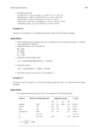 119
Wood Speciications
2. Strength capacities:
For the 63
4 in. × 18 in. section, Sx = 364.5 in.3, A = 121.5 in.2
Bending: ϕMn = ′
F S
bn = (3730.75)(364.5) = 1.36 × 106 in.·lb
Tension: ϕTn = ′
F A
tn = (1339.2)(121.5) = 162.71 × 103 lb
Shear: ϕVn = (2/3 )
′
F A
vn = (362.88)(2/3 × 121.5) = 29.39 × 103 lb
Compression: ϕPn = ′
F A
cn = (1728)(121.5) = 210 × 103 lb
Example 6.6
The beam in Example 6.5 is installed upside down. Determine the design strengths.
SOLUTION
1. The bending reference design value for a compression zone stressed in tension = 1450 psi
from Appendix B, Table B.7
2. Adjustment factors from Example 6.5
Φ = 0.85
0.80
λ =
0.90
=
Cv
2.54
=
KF
3. Adjusted nominal design value
0.85 1450 0.8 0.9 2.54 2254 psi
( )( )( )( )
′ = =
Fbn
4. Strength capacity
2254 364.5 0.882 10 in.lb
6
( )( )
′ = = × ⋅
F S
bn
5. The other values are the same as in Example 6.5.
Example 6.7
The beam used in Example 6.5 is lat with loading along the minor axis. Determine the design
strengths.
SOLUTION
1. The adjusted reference design values are computed in the following table:
Property Reference Design Value (psi) Adjustment Factors F()n
′ (psi)
ϕ λ cfu KF
Bending 1050 0.85 0.8 1.066a 2.54 1933.26
Tension 775 0.8 0.8 2.7 1339.2
Shear 185 0.75 0.8 2.88 319.68
Compression 1000 0.9 0.8 2.4 1728.0
E 1.3 × 106 1.3 × 106
Emin 0.67 × 106 0.85 1.76 1.00 × 106
a
= 




 =
12
6.75
1.066
1 9
Cfu
 