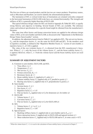 121
Wood Speciications
The irst two of these are strand products and the last two are veneer products. Proprietary names,
such as Microlam and Parallam, are used to identify the aforementioned products.
The lamination of SCL is vertical (wide faces of laminations are oriented vertically) compared
to the horizontal lamination of GLULAM (wide faces are oriented horizontally). The strength and
stiffness of SCL is generally higher than that of GLULAM.
The typical reference design values for SCL are listed in Appendix B, Table B.9. SCL is equally
strong latwise and edgewise in bending. Several brands of SCL are available. The reference
values and technical speciications for a speciic brand might be obtained from the manufacturer’s
literature.
The same time effect factors and format conversion factors are applied to the reference design
values of SCL as for sawn lumber and GLULAM, as discussed in the “Adjustments to the Reference
Design Values Sawn Lumber” section.
In addition, the adjustment factors listed in Table 6.7 are applied to SCL. The wet-service factors,
CM, and the temperature factors, Ct, are the same for GLULAM and SCL. To the members used
in repetitive assembly, as deined in the “Repetitive Member Factor, Cr” section of sawn lumber, a
repetitive factor, Cr, of 1.04 is applied.
The value of the size (volume) factor, Cv, is obtained from the SCL manufacturer’s litera-
ture. When Cv ≤ 1, only the lesser of the volume factor, Cv, and the beam stability factor, CL,
is applied. However, when Cv > 1 both the volume factor and the beam stability factor are used
together.*
SUMMARY OF ADJUSTMENT FACTORS
A. Common to sawn lumber, GLULAM, and SCL
1. Time effect, λ ≤ 1
2. Temperature, Ct ≤ 1
3. Wet service, CM ≤ 1
4. Format conversion, KF > 1
5. Resistance factor, ϕ < 1
6. Beam stability factor, CL (applied to Fb only) ≤ 1
7. Column stability factor, CP (applied only to Fc parallel to grain) ≤ 1
8. Bearing area factor, Cb (applied only to Fc perpendicular to grain) ≥ 1
B. Sawn lumber
1. Incision factor, Ci ≤ 1
2. Size factor, CF ≤ 1
3. Repetitive factor, Cr = 1.15
4. Flat use factor, Cfu (applied only to Fb) for dimension ≥1, for timber ≤1
C. GLULAM
1. Volume factor, Cv ≤ 1
2. Curvature factor, Cc ≤ 1
3. Flat use factor, Cfu (applied only to Fb) for GLULAM ≥1
D. SCL
1. Volume factor, Cv ≤ 1 or Cv ≥ 1
2. Repetitive factor, Cr = 1.04
E. Special factors
1. Buckling stiffness factor, CT (applied only to sawn lumber and to Emin) ≥ 1
2. Stress interaction factor, CI (applied only to GLULAM and tapered section) ≤ 1
3. Shear reduction factor, Cvr (applied only to GLULAM and to Fv in some cases) = 0.72
* When the volume factor Cv > 1, it is used in the calculation of beam stability factor, as discussed in Chapter 7.
 