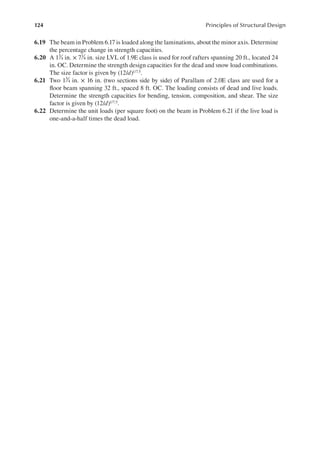 124 Principles of Structural Design
6.19 The beam in Problem 6.17 is loaded along the laminations, about the minor axis. Determine
the percentage change in strength capacities.
6.20 A 13
4 in. × 71
4 in. size LVL of 1.9E class is used for roof rafters spanning 20 ft., located 24
in. OC. Determine the strength design capacities for the dead and snow load combinations.
The size factor is given by (12/d)1/7.5.
6.21 Two 13
4 in. × 16 in. (two sections side by side) of Parallam of 2.0E class are used for a
loor beam spanning 32 ft., spaced 8 ft. OC. The loading consists of dead and live loads.
Determine the strength capacities for bending, tension, composition, and shear. The size
factor is given by (12/d)1/7.5.
6.22 Determine the unit loads (per square foot) on the beam in Problem 6.21 if the live load is
one-and-a-half times the dead load.
 