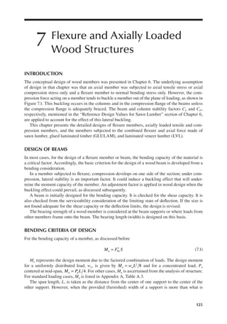 125
7 Flexure and Axially Loaded
Wood Structures
INTRODUCTION
The conceptual design of wood members was presented in Chapter 6. The underlying assumption
of design in that chapter was that an axial member was subjected to axial tensile stress or axial
compression stress only and a lexure member to normal bending stress only. However, the com-
pression force acting on a member tends to buckle a member out of the plane of loading, as shown in
Figure 7.1. This buckling occurs in the columns and in the compression lange of the beams unless
the compression lange is adequately braced. The beam and column stability factors CL and CP,
respectively, mentioned in the “Reference Design Values for Sawn Lumber” section of Chapter 6,
are applied to account for the effect of this lateral buckling.
This chapter presents the detailed designs of lexure members, axially loaded tensile and com-
pression members, and the members subjected to the combined lexure and axial force made of
sawn lumber, glued laminated timber (GLULAM), and laminated veneer lumber (LVL).
DESIGN OF BEAMS
In most cases, for the design of a lexure member or beam, the bending capacity of the material is
a critical factor. Accordingly, the basic criterion for the design of a wood beam is developed from a
bending consideration.
In a member subjected to lexure, compression develops on one side of the section; under com-
pression, lateral stability is an important factor. It could induce a buckling effect that will under-
mine the moment capacity of the member. An adjustment factor is applied in wood design when the
buckling effect could prevail, as discussed subsequently.
A beam is initially designed for the bending capacity. It is checked for the shear capacity. It is
also checked from the serviceability consideration of the limiting state of delection. If the size is
not found adequate for the shear capacity or the delection limits, the design is revised.
The bearing strength of a wood member is considered at the beam supports or where loads from
other members frame onto the beam. The bearing length (width) is designed on this basis.
BENDING CRITERIA OF DESIGN
For the bending capacity of a member, as discussed before
M F S
u bn
= ′ (7.1)
Mu represents the design moment due to the factored combination of loads. The design moment
for a uniformly distributed load, wu, is given by 8
2
M w L
u u
= and for a concentrated load, Pu
centered at mid-span, 4
M P L
u u
= . For other cases, Mu is ascertained from the analysis of structure.
For standard loading cases, Mu is listed in Appendix A, Table A.3.
The span length, L, is taken as the distance from the center of one support to the center of the
other support. However, when the provided (furnished) width of a support is more than what is
 
