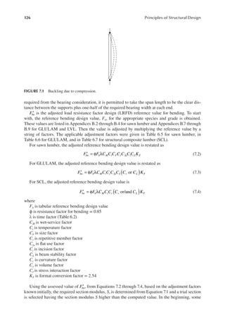 126 Principles of Structural Design
required from the bearing consideration, it is permitted to take the span length to be the clear dis-
tance between the supports plus one-half of the required bearing width at each end.
′
Fbn is the adjusted load resistance factor design (LRFD) reference value for bending. To start
with, the reference bending design value, Fb, for the appropriate species and grade is obtained.
These values are listed in Appendices B.2 through B.4 for sawn lumber and Appendices B.7 through
B.9 for GLULAM and LVL. Then the value is adjusted by multiplying the reference value by a
string of factors. The applicable adjustment factors were given in Table 6.5 for sawn lumber, in
Table 6.6 for GLULAM, and in Table 6.7 for structural composite lumber (SCL).
For sawn lumber, the adjusted reference bending design value is restated as
′ = φ λ
F F C C C C C C C K
bn b M t F r fu i L F (7.2)
For GLULAM, the adjusted reference bending design value is restated as
( )
′ = φ λ or
F F C C C C C C C K
bn b M t c fu I v L F (7.3)
For SCL, the adjusted reference bending design value is
( )
′ = φ λ or/and
F F C C C C C K
bn b M t r v L F (7.4)
where
Fb is tabular reference bending design value
ϕ is resistance factor for bending = 0.85
λ is time factor (Table 6.2)
CM is wet-service factor
Ct is temperature factor
CF is size factor
Cr is repetitive member factor
Cfu is lat use factor
Ci is incision factor
CL is beam stability factor
Cc is curvature factor
Cv is volume factor
CI is stress interaction factor
KF is format conversion factor = 2.54
Using the assessed value of ′
Fbn, from Equations 7.2 through 7.4, based on the adjustment factors
known initially, the required section modulus, S, is determined from Equation 7.1 and a trial section
is selected having the section modulus S higher than the computed value. In the beginning, some
FIGURE 7.1 Buckling due to compression.
 