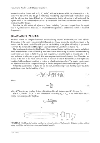 127
Flexure and Axially Loaded Wood Structures
section-dependent factors such as CF, Cv, and CL will not be known while the others such as λ, KF,
and ϕ will be known. The design is performed considering all possible load combinations along
with the relevant time factor. If loads are of one type only, that is, all vertical or all horizontal, the
highest value of the combined load divided by the relevant time factor determines which combina-
tion is critical for design.
Based on the trial section, all adjustment factors including CL are then computed and the magni-
tude of ′
Fbn is reassessed. A revised S is obtained from Equation 7.1 and the trial section is modiied,
if necessary.
BEAM STABILITY FACTOR, cL
As stated earlier, the compression stress, besides causing an axial deformation, can cause a lateral
deformation if the compression zone of the beam is not braced against the lateral movement. In the
presence of the stable one-half tensile portion, the buckling in the plane of loading is prevented.
However, the movement could take place sideways (laterally), as shown in Figure 7.2.
The bending design described in Chapter 6 had assumed that no buckling was present and adjust-
ments were made for other factors only. The condition of no buckling is satisied when the bracing
requirements, as listed in Table 7.1, are met. In general, when the depth-to-breadth ratio is 2 or
less, no lateral bracings are required. When the depth-to-breadth ratio is more than 2 but does not
exceed 4, the ends of the beam should be held in position by one of these methods: full-depth solid
blocking, bridging, hangers, nailing, or bolting to other framing members. The stricter requirements
are stipulated to hold the compression edge in line for a depth-to-breadth ratio of higher than 4.
When the requirements of Table 7.1 are not met, the following beam stability factor has to be
applied to account for the buckling effect:
=
+ α





 −
+ α





 −
α






1
1.9
1
1.9 0.95
2
CL (7.5)
where
*
F
F
bEn
bn
α =
′
(7.6)
where ′∗
Fbn is reference bending design value adjusted for all factors except Cv, Cfu, and CL.
For SCL, when Cv >1, Cv is also included in calculating Fbn
′ *. FbEn is the Euler-based LRFD
critical buckling stress for bending.
1.2 ( )*
2
F
E
R
bEn
ymin n
B
=
′
(7.7)
* Use y axis.
p
b
(a) (b) (c)
d
FIGURE 7.2 Buckling of a bending member: (a) original position of the beam, (b) delected position without
lateral instability, and (c) compression edge buckled laterally.
 