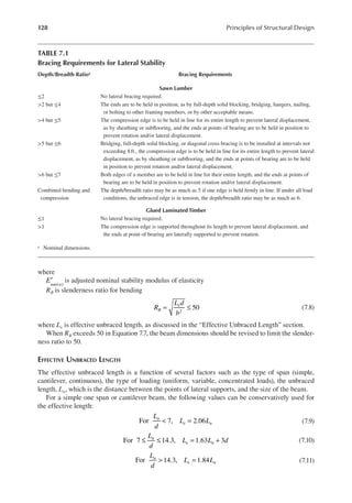 128 Principles of Structural Design
where
Emin n
( )
′ is adjusted nominal stability modulus of elasticity
RB is slenderness ratio for bending
= ≤ 50
2
R
L d
b
B
e
(7.8)
where Le is effective unbraced length, as discussed in the “Effective Unbraced Length” section.
When RB exceeds 50 in Equation 7.7, the beam dimensions should be revised to limit the slender-
ness ratio to 50.
EFFECTIVE UNBRACED LENGTH
The effective unbraced length is a function of several factors such as the type of span (simple,
cantilever, continuous), the type of loading (uniform, variable, concentrated loads), the unbraced
length, Lu, which is the distance between the points of lateral supports, and the size of the beam.
For a simple one span or cantilever beam, the following values can be conservatively used for
the effective length:
< =
For 7, 2.06
L
d
L L
u
e u (7.9)
≤ ≤ = +
For 7 14.3, 1.63 3
L
d
L L d
u
e u (7.10)
> =
For 14.3, 1.84
L
d
L L
u
e u (7.11)
TABLE 7.1
Bracing Requirements for Lateral Stability
Depth/Breadth Ratioa Bracing Requirements
Sawn Lumber
≤2 No lateral bracing required.
>2 but ≤4 The ends are to be held in position, as by full-depth solid blocking, bridging, hangers, nailing,
or bolting to other framing members, or by other acceptable means.
>4 but ≤5 The compression edge is to be held in line for its entire length to prevent lateral displacement,
as by sheathing or sublooring, and the ends at points of bearing are to be held in position to
prevent rotation and/or lateral displacement.
>5 but ≤6 Bridging, full-depth solid blocking, or diagonal cross bracing is to be installed at intervals not
exceeding 8ft., the compression edge is to be held in line for its entire length to prevent lateral
displacement, as by sheathing or sublooring, and the ends at points of bearing are to be held
in position to prevent rotation and/or lateral displacement.
>6 but ≤7 Both edges of a member are to be held in line for their entire length, and the ends at points of
bearing are to be held in position to prevent rotation and/or lateral displacement.
Combined bending and
compression
The depth/breadth ratio may be as much as 5 if one edge is held irmly in line. If under all load
conditions, the unbraced edge is in tension, the depth/breadth ratio may be as much as 6.
Glued Laminated Timber
≤1 No lateral bracing required.
>1 The compression edge is supported throughout its length to prevent lateral displacement, and
the ends at point of bearing are laterally supported to prevent rotation.
a Nominal dimensions.
 
