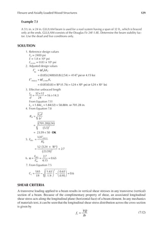 129
Flexure and Axially Loaded Wood Structures
Example 7.1
A 5½ in. × 24 in. GLULAM beam is used for a roof system having a span of 32 ft., which is braced
only at the ends. GLULAM consists of the Douglas Fir 24F-1.8E. Determine the beam stability fac-
tor. Use the dead and live conditions only.
SOLUTION
1. Reference design values
Fb = 2400 psi
E = 1.8 × 106 psi
Ey(min) = 0.83 × 106 psi
2. Adjusted design values
(0.85)(2400)(0.8)(2.54) 4147 psi or 4.15 ksi
(0.85)(0.83 10 )(1.76) 1
.24 10 psi or 1
.24 10 ksi
*
( )
6 6 3
F F K
E E K
bn b F
min n y min F
= φ λ
= =
′ = φ
= × = × ×
( )
3. Effective unbraced length
=
×
= >
32 12
24
16 14.3
L
d
u
From Equation 7.11
= = =
L L
e u
1.84 1.84(32) 58.88ft. or 701.28 in.
4. From Equation 7.8
( )( )
( )
=
=
= <
701.28 24
5.5
23.59 50
2
2
R
L d
b
B
e
OK
5.
1
.2
1
.2 1
.24 10
23.59
2.7
( )
2
3
2
F
E
R
bEn
min n
B
( )
( )
=
′
=
×
=
6. α = = =
2.7
4.15
0.65
*
F
F
bEn
bn
7. From Equation 7.5
CL
1
.65
1
.9
1.65
1.9
0.65
0.95
0.6
2
= −





 −





 =
SHEAR CRITERIA
A transverse loading applied to a beam results in vertical shear stresses in any transverse (vertical)
section of a beam. Because of the complimentary property of shear, an associated longitudinal
shear stress acts along the longitudinal plane (horizontal face) of a beam element. In any mechanics
of materials text, it can be seen that the longitudinal shear stress distribution across the cross section
is given by
=
f
VQ
Ib
v
(7.12)
 
