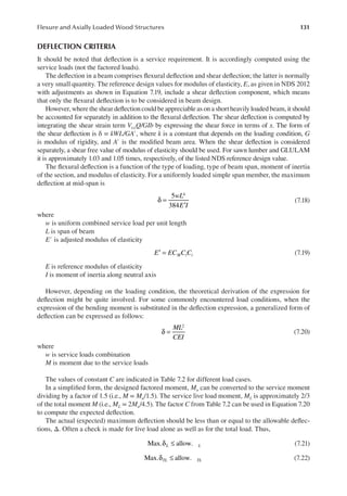 131
Flexure and Axially Loaded Wood Structures
DEFLECTION CRITERIA
It should be noted that delection is a service requirement. It is accordingly computed using the
service loads (not the factored loads).
The delection in a beam comprises lexural delection and shear delection; the latter is normally
a very small quantity. The reference design values for modulus of elasticity, E, as given in NDS 2012
with adjustments as shown in Equation 7.19, include a shear delection component, which means
that only the lexural delection is to be considered in beam design.
However, where the shear delection could be appreciable as on a short heavily loaded beam, it should
be accounted for separately in addition to the lexural delection. The shear delection is computed by
integrating the shear strain term V(x)Q/GIb by expressing the shear force in terms of x. The form of
the shear delection is δ = kWL/GA′, where k is a constant that depends on the loading condition, G
is modulus of rigidity, and A′ is the modiied beam area. When the shear delection is considered
separately, a shear free value of modulus of elasticity should be used. For sawn lumber and GLULAM
it is approximately 1.03 and 1.05 times, respectively, of the listed NDS reference design value.
The lexural delection is a function of the type of loading, type of beam span, moment of inertia
of the section, and modulus of elasticity. For a uniformly loaded simple span member, the maximum
delection at mid-span is
5
384
4
wL
E I
δ =
′
(7.18)
where
w is uniform combined service load per unit length
L is span of beam
E′ is adjusted modulus of elasticity
′ =
E EC C C
M t i (7.19)
E is reference modulus of elasticity
I is moment of inertia along neutral axis
However, depending on the loading condition, the theoretical derivation of the expression for
delection might be quite involved. For some commonly encountered load conditions, when the
expression of the bending moment is substituted in the delection expression, a generalized form of
delection can be expressed as follows:
2
ML
CEI
δ = (7.20)
where
w is service loads combination
M is moment due to the service loads
The values of constant C are indicated in Table 7.2 for different load cases.
In a simpliied form, the designed factored moment, Mu can be converted to the service moment
dividing by a factor of 1.5 (i.e., M = Mu/1.5). The service live load moment, ML is approximately 2/3
of the total moment M (i.e., ML = 2Mu/4.5). The factor C from Table 7.2 can be used in Equation 7.20
to compute the expected delection.
The actual (expected) maximum delection should be less than or equal to the allowable delec-
tions, Δ. Often a check is made for live load alone as well as for the total load. Thus,
δ ≤
Max. allow.
L L (7.21)
δ ≤
Max. allow.
TL TL (7.22)
 