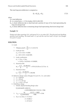 133
Flexure and Axially Loaded Wood Structures
The total long-term delection is computed as
δ = δ + δ
K
t cr LT ST (7.23)
where
δt is total delection
Kcr is a creep factor, = 1.5 for lumber, GLULAM, SCL
δLT is elastic delection due to dead load and a portion (if any) of live load representing the
long-term design load
δST is elastic delection due to remaining design load representing short-term design load
Example 7.2
Design roof rafters spanning 16 ft. and spaced 16 in. on center (OC). The plywood roof sheathing
prevents local buckling. The dead load is 12 psf and the roof live load is 20 psf. Use Douglas
Fir-Larch #1 wood.
SOLUTION
A. Loads
1. Tributaryarea/ft.
16
12
1 1.333 ft. /ft.
2
= × =
2. Loads per feet
= × =
12 1
.333 16 lb/ft.
wD
= × =
20 1
.333 26.66 lb/ft.
wL
3. Loads combination
= +
= + =
1.2 1.6
1.2(16) 1.6(26.66) 61.86lb/ft.
w w w
u D L
4. Maximum BM
= = = −
8
(61.86)(16)
8
1974.52 ft.lb or 23.75in. k
2 2
M
w L
u
u
5. Maximum shear
= = =
2
(61.86)(16)
2
494.9lb
V
w L
u
u
B. Reference design values (Douglas Fir-Larch #1, 2 in. and wider)
1. Fb = 1000 psi
2. Fv = 180 psi
3. E = 1.7 × 106 psi
4. Emin = 0.62 × 106 psi
C. Preliminary design
1. Initially adjusted bending design value
)
(
′ = φ λ
= =
F F C K
bn b r F
estimated
(0.85)(1000)(0.8)(1
.15)(2.54) 1986
2.
estimated
23.75 1000
1986
11
.96
S
M
F
reqd
u
bn ( )
( )
=
′
=
×
=
3. × =
=
=
S
A
I
Try 2 in. 8 in. 13.14 in.
10.88 in.
47.63in.
3
2
4
 