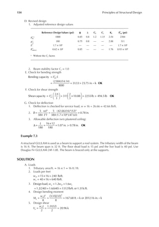 134 Principles of Structural Design
D. Revised design
1. Adjusted reference design values
2. Beam stability factor CL = 1.0
E. Check for bending strength
= ′
= = > −
Bending capacity
(2384)(14.14)
1000
31
.33 23.75 in. k
F S
bn
OK
F. Check for shear strength
= ′





 = ×





 = >
Shearcapacity
2
3
311
2
3
10.88 2255lb 494.5lb
F
A
vn OK
G. Check for delection
1. Delection is checked for service load, w = 16 + 26.66 = 42.66 lb/ft.
2.
wL
E I
δ =
′
=
×
=
5
384
5
384
(42.66)(16) (12)
(1.7 10 )(47.63)
0.78 in.
4 4 3
6
3. Allowable delection (w/o plastered ceiling)
180
16 12
180
1.07 in. 0.78 in. OK
L
∆ = =
×
= >
Example 7.3
A structural GLULAM is used as a beam to support a roof system. The tributary width of the beam
is 16 ft. The beam span is 32 ft. The loor dead load is 15 psf and the live load is 40 psf. Use
Douglas Fir GLULAM 24F-1.8E. The beam is braced only at the supports.
SOLUTION
A. Loads
1. Tributary area/ft. = 16 × 1 = 16 ft.2/ft.
2. Loads per feet
= × =
15 16 240 lb/ft.
wD
= × =
40 16 640 lb/ft.
wL
3. = +
= + =
Designload, 1.2 1.6
1.2(240) 1.6(640) 1312lb/ft. or 1.31k/ft.
w w w
u D L
4. Design bending moment
( )( )
= = = − −
8
1
.31 32
8
167.68 ft. k or 2012.16 in. k
2 2
M
w L
u
u
5. Design shear
= = =
2
1.31(32)
2
20.96 k
V
w L
u
u
Reference Design Values (psi) ϕ λ cF cr KF ()
F n
′ (psi)
′
Fbn
a 1000 0.85 0.8 1.2 1.15 2.54 2384
′
Fvn
180 0.75 0.8 — — 2.88 311
E′ 1.7 × 106 — — — — — 1.7 × 106
Emin n
( )
′ 0.62 × 106 0.85 — — — 1.76 0.93 × 106
a Without the CL factor.
 