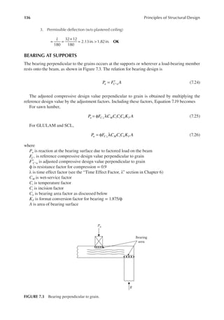 136 Principles of Structural Design
3. Permissible delection (w/o plastered ceiling)
L
= =
×
= >
180
32 12
180
2.13in. 1.82in. OK
BEARING AT SUPPORTS
The bearing perpendicular to the grains occurs at the supports or wherever a load-bearing member
rests onto the beam, as shown in Figure 7.3. The relation for bearing design is
= ′⊥
P F A
u C n (7.24)
The adjusted compressive design value perpendicular to grain is obtained by multiplying the
reference design value by the adjustment factors. Including these factors, Equation 7.19 becomes
For sawn lumber,
= φ λ
⊥
P F C C C C K A
u C M t i b F (7.25)
For GLULAM and SCL,
= φ λ
⊥
P F C C C K A
u C M t b F (7.26)
where
Pu is reaction at the bearing surface due to factored load on the beam
⊥
FC is reference compressive design value perpendicular to grain
F C n
′ ⊥ is adjusted compressive design value perpendicular to grain
ϕ is resistance factor for compression = 0.9
λ is time effect factor (see the “Time Effect Factor, λ” section in Chapter 6)
CM is wet-service factor
Ct is temperature factor
Ci is incision factor
Cb is bearing area factor as discussed below
KF is format conversion factor for bearing = 1.875/ϕ
A is area of bearing surface
Bearing
area
Pu
R
FIGURE 7.3 Bearing perpendicular to grain.
 
