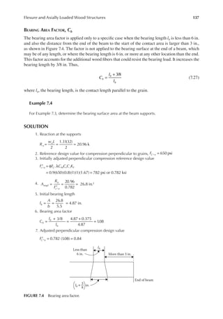 137
Flexure and Axially Loaded Wood Structures
BEARING AREA FACTOR, Cb
The bearing area factor is applied only to a speciic case when the bearing length lb is less than 6 in.
and also the distance from the end of the beam to the start of the contact area is larger than 3 in.,
as shown in Figure 7.4. The factor is not applied to the bearing surface at the end of a beam, which
may be of any length, or where the bearing length is 6 in. or more at any other location than the end.
This factor accounts for the additional wood ibers that could resist the bearing load. It increases the
bearing length by 3/8 in. Thus,
=
+ 3/8
C
l
l
b
b
b
(7.27)
where lb, the bearing length, is the contact length parallel to the grain.
Example 7.4
For Example 7.3, determine the bearing surface area at the beam supports.
SOLUTION
1. Reaction at the supports
= = =
2
1.31(32)
2
20.96 k
R
w L
u
u
2. Reference design value for compression perpendicular to grains, =
⊥
FC n 650 psi
3. Initially adjusted perpendicular compression reference design value
′ = φ λ
= =
⊥ ⊥
F F C C C K
c n C M t i F
0.9(650)(0.8)(1)(1)(1.67) 782 psi or 0.782 ksi
4.
20.96
0.782
26.8 in.2
A
R
F
reqd
u
c n
=
′
= =
⊥
5. Initial bearing length
= = =
26.8
5.5
4.87 in.
l
A
b
b
6. Bearing area factor
=
+
=
+
=
3/8 4.87 0.375
4.87
1
.08
C
l
l
b
b
b
7. Adjusted perpendicular compression design value
FC n 0.782 (1
.08) 0.84
′ = =
⊥
+
Less than
6 in.
in.
More than 3 in.
End of beam
lb
lb
3
8
FIGURE 7.4 Bearing area factor.
 