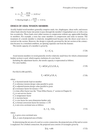 138 Principles of Structural Design
8. =
′
= =
⊥
20.96
0.84
24.95 in.2
A
R
F
u
C n
9. = =
Bearing length,
24.95
5.5
4.54 in.
lb
DESIGN OF AXIAL TENSION MEMBERS
Axially loaded wood members generally comprise studs, ties, diaphragms, shear walls, and trusses
where loads directly frame into joints to pass through the member’s longitudinal axis or with a very
low eccentricity. These loads exert either tension or compression without any appreciable bending
in members. For example, a truss has some members in compression and some in tension. The
treatment of a tensile member is relatively straightforward because only the direct axial stress is
exerted on the section. However, the design is typically governed by the net section at the connec-
tion because in a stretched condition, an opening separates out from the fastener.
The tensile capacity of a member is given by
= ′
T F A
u tn n (7.28)
Axial tension members in wood generally involve relatively small force for which a dimensional
lumber section is used, which requires inclusion of a size factor.
Including the adjustment factors, the tensile capacity is represented as follows:
For sawn lumber,
= φ λ
T F C C C C K A
u t M t F i F n (7.29)
For GLULAM and SCL,
= φ λ
T F C C K A
u t M t F n (7.30)
where
Tu is factored tensile load on member
Ft is reference tension design value parallel to grain
′
Ftn is adjusted tension design value parallel to grain
ϕ is resistance factor for tension = 0.8
λ is time effect factor (see the “Time Effect Factor, λ” section in Chapter 6)
CM is wet-service factor
Ct is temperature factor
Ci is incision factor
CF is size factor for sawn dimension lumber only
KF is format conversion factor for tension = 2.70
An is net cross-sectional area as follows:
= − Σ
A A A
n g h (7.31)
where
Ag is gross cross-sectional area
∑Ah is sum of projected area of holes
In determining the net area of a nail or a screw connection, the projected area of the nail or screw
is neglected. For a bolted connection, the projected area consists of rectangles given by
Σ =
A nbh
h (7.32)
 