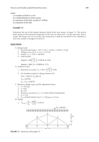 139
Flexure and Axially Loaded Wood Structures
where
n is number of bolts in a row
b is width (thickness) of the section
h is diameter of the hole, usually 1 16 in.
d +
d is diameter of the bolt
Example 7.5
Determine the size of the bottom (tension) chord of the truss shown in Figure 7.5. The service
loads acting on the horizontal projection of the roof are dead load = 20 psf and snow load =
30 psf. The trusses are 5 ft. on center. The connection is made by one bolt of 3/4 in. diameter in
each row. Lumber is Douglas Fir-Larch #1.
SOLUTION
A. Design loads
1. Factored unit loads = 1.2D + 1.6S = 1.2(20) + 1.6(30) = 72 psf
2. Tributary area, ft.2/ft. = 5 × 1 = 5 ft.2/ft.
3. Load/ft., wu = 72(5) = 360 lb/ft.
4. Load at joints
=





 =
Exterior 360
7.5
2
1350 lb or 1
.35k
= =
Interior 360(7.5) 2700 lb or 2.7 k
B. Analysis of truss
1. Reactions at A and E: = +





 =
Ay 1
.35 3
2.7
2
5.4 k
2. For members at joint A, taking moment at H,
5.4 1
.35 7.5 5 0
6.075k
6.075k
F
F
F F
AB
AB
BC AB
( ) ( )
− − =
=
= =
C. Reference design value and the adjustment factors
1. Ft = 675 psi
2. λ = 0.8
3. ϕ = 0.8
4. Assume a size factor CF = 1.5, which will be checked later
5. KF = 2.70
6. ′
Ftn = (0.8)(675)(0.8)(1.5)(2.7) = 1750 psi or 1.75 ksi
D. Design
1.
6.075
1.75
3.47 in.
r
2
A
P
F
n eqd
u
tn
=
′
= =
Wu = 360 lb/ft.
A
B C
4 at 7.5 ft.
5 ft.
2.5 ft.
D
E
F
G
H
FIGURE 7.5 Roof truss of Example 7.5.
 