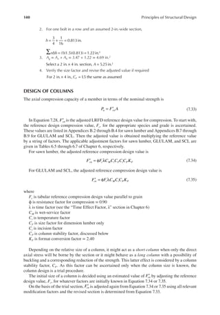 140 Principles of Structural Design
2. For one bolt in a row and an assumed 2-in.-wide section,
= + =
h
3
4
1
16
0.813in.
∑ = =
nbh (1)(1.5)(0.813) 1.22in.2
3. Ag = An + Ah = 3.47 + 1.22 = 4.69 in.2
× =
A
Select a 2 in. 4 in. section, 5.25in.2
4. Verify the size factor and revise the adjusted value if required
× =
For 2 in. 4 in., 1
.5 the same as assumed
CF
DESIGN OF COLUMNS
The axial compression capacity of a member in terms of the nominal strength is
= ′
P F A
u cn (7.33)
In Equation 7.28, ′
Fcn is the adjusted LRFD reference design value for compression. To start with,
the reference design compression value, Fc, for the appropriate species and grade is ascertained.
These values are listed in Appendices B.2 through B.4 for sawn lumber and Appendices B.7 through
B.9 for GLULAM and SCL. Then the adjusted value is obtained multiplying the reference value
by a string of factors. The applicable adjustment factors for sawn lumber, GLULAM, and SCL are
given in Tables 6.5 through 6.7 of Chapter 6, respectively.
For sawn lumber, the adjusted reference compression design value is
′ = φ λ
F F C C C C C K
cn c M t F i P F (7.34)
For GLULAM and SCL, the adjusted reference compression design value is
′ = φ λ
F F C C C K
cn c M t P F (7.35)
where
Fc is tabular reference compression design value parallel to grain
ϕ is resistance factor for compression = 0.90
λ is time factor (see the “Time Effect Factor, λ” section in Chapter 6)
CM is wet-service factor
Ct is temperature factor
CF is size factor for dimension lumber only
Ci is incision factor
CP is column stability factor, discussed below
KF is format conversion factor = 2.40
Depending on the relative size of a column, it might act as a short column when only the direct
axial stress will be borne by the section or it might behave as a long column with a possibility of
buckling and a corresponding reduction of the strength. This latter effect is considered by a column
stability factor, CP. As this factor can be ascertained only when the column size is known, the
column design is a trial procedure.
The initial size of a column is decided using an estimated value of ′
Fcn by adjusting the reference
design value, Fc, for whatever factors are initially known in Equation 7.34 or 7.35.
On the basis of the trial section, ′
Fcn is adjusted again from Equation 7.34 or 7.35 using all relevant
modiication factors and the revised section is determined from Equation 7.33.
 