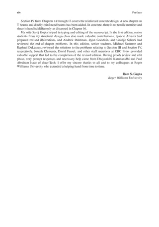 xiv Preface
Section IV from Chapters 14 through 17 covers the reinforced concrete design. A new chapter on
T beams and doubly reinforced beams has been added. In concrete, there is no tensile member and
shear is handled differently as discussed in Chapter 16.
My wife Saroj Gupta helped in typing and editing of the manuscript. In the irst edition, senior
students from my structural design class also made valuable contributions; Ignacio Alvarez had
prepared revised illustrations, and Andrew Dahlman, Ryan Goodwin, and George Schork had
reviewed the end-of-chapter problems. In this edition, senior students, Michael Santerre and
Raphael DeLassus, reviewed the solutions to the problems relating to Section III and Section IV,
respectively. Joseph Clements, David Fausel, and other staff members at CRC Press provided
valuable support that led to the completion of the revised edition. During proofs review and edit
phase, very prompt responses and necessary help came from Dhayanidhi Karunanidhi and Paul
Abraham Isaac of diacriTech. I offer my sincere thanks to all and to my colleagues at Roger
Williams University who extended a helping hand from time to time.
Ram S. Gupta
Roger Williams University
 